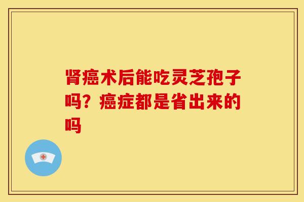 肾癌术后能吃灵芝孢子吗?癌症都是省出来的吗