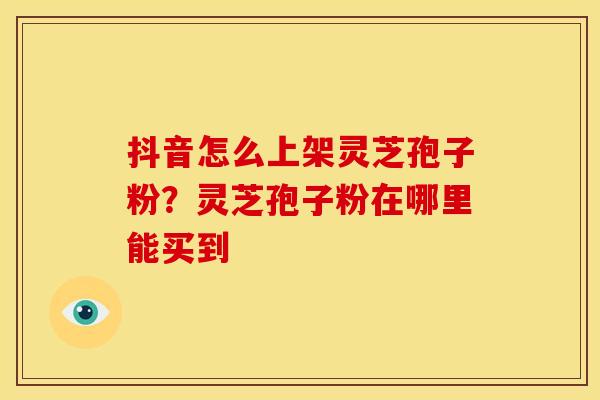 抖音怎么上架灵芝孢子粉？灵芝孢子粉在哪里能买到