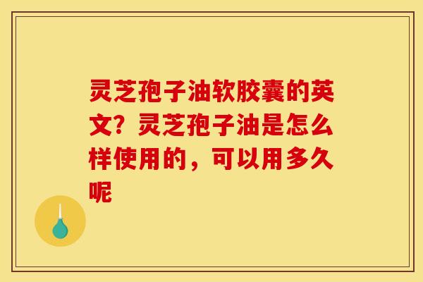 灵芝孢子油软胶囊的英文？灵芝孢子油是怎么样使用的，可以用多久呢