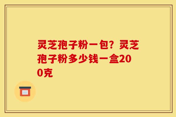 灵芝孢子粉一包?灵芝孢子粉多少钱一盒200克