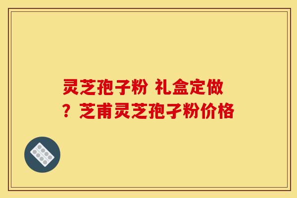 灵芝孢子粉 礼盒定做?芝甫灵芝孢孑粉价格