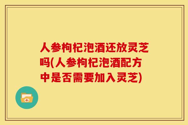 人参枸杞泡酒还放灵芝吗(人参枸杞泡酒配方中是否需要加入灵芝)