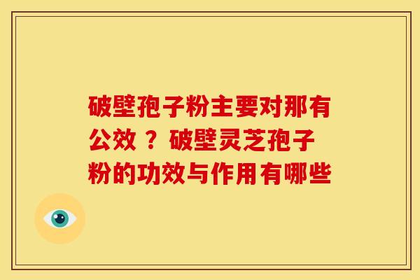 破壁孢子粉主要对那有公效 ？破壁灵芝孢子粉的功效与作用有哪些