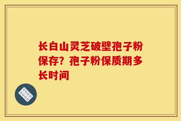 长白山灵芝破壁孢子粉保存？孢子粉保质期多长时间
