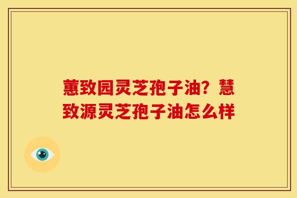 蕙致园灵芝孢子油?慧致源灵芝孢子油怎么样