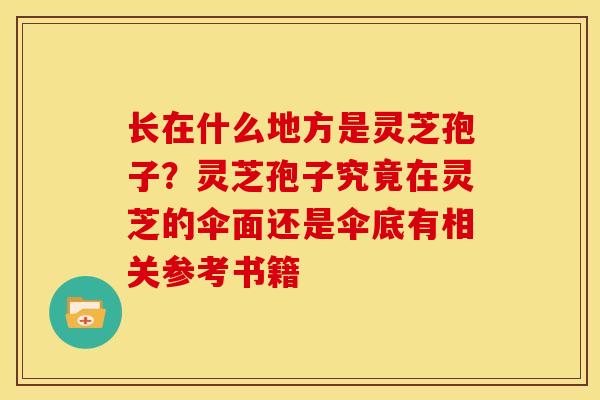 长在什么地方是灵芝孢子?灵芝孢子究竟在灵芝的伞面还是伞底有相关参考书籍