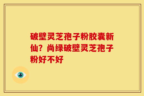 破壁灵芝孢子粉胶囊新仙？尚绿破壁灵芝孢子粉好不好