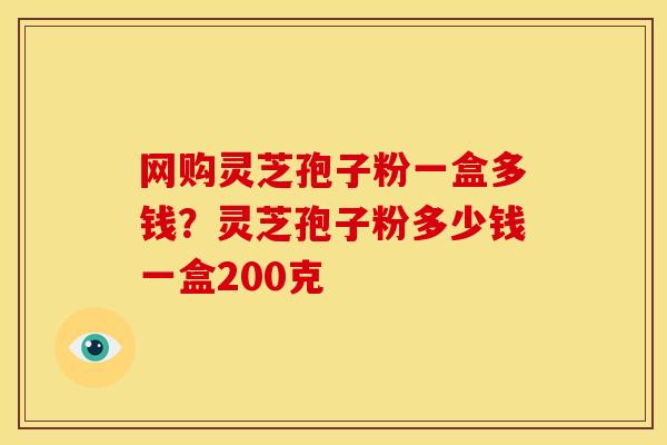 网购灵芝孢子粉一盒多钱?灵芝孢子粉多少钱一盒200克