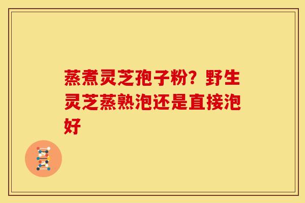 蒸煮灵芝孢子粉?野生灵芝蒸熟泡还是直接泡好