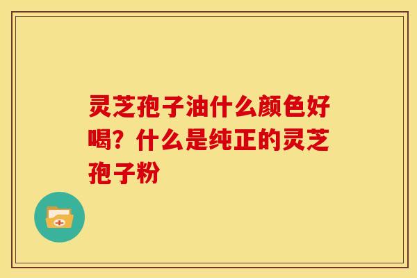 灵芝孢子油什么颜色好喝?什么是纯正的灵芝孢子粉