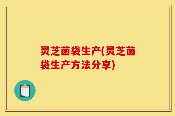 灵芝菌袋生产(灵芝菌袋生产方法分享)