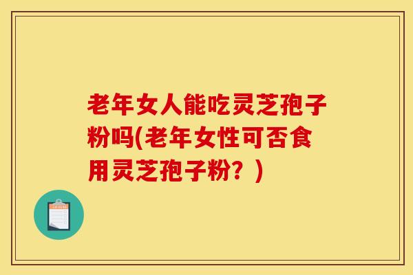 老年女人能吃灵芝孢子粉吗(老年女性可否食用灵芝孢子粉?)