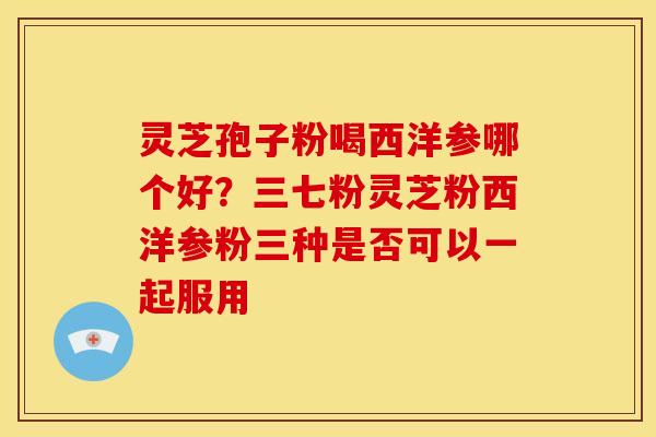 灵芝孢子粉喝西洋参哪个好?三七粉灵芝粉西洋参粉三种是否可以一起服用