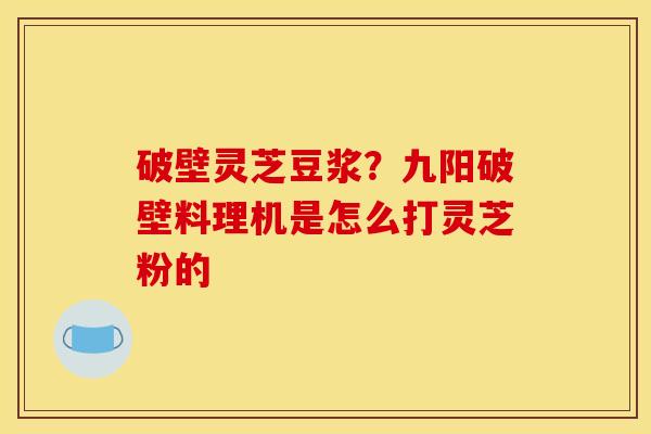 破壁灵芝豆浆?九阳破壁料理机是怎么打灵芝粉的
