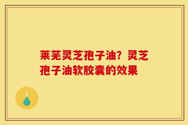莱芜灵芝孢子油?灵芝孢子油软胶囊的效果