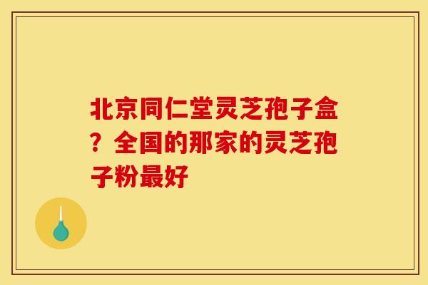 北京同仁堂灵芝孢子盒？全国的那家的灵芝孢子粉最好