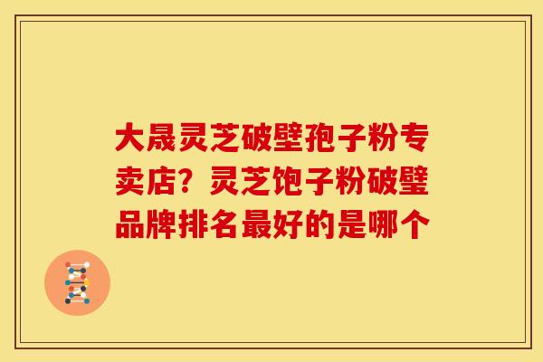 大晟灵芝破壁孢子粉专卖店?灵芝饱子粉破璧品牌排名最好的是哪个