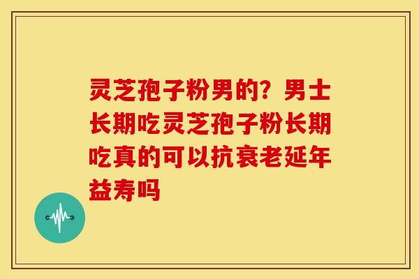 灵芝孢子粉男的?男士长期吃灵芝孢子粉长期吃真的可以抗衰老延年益寿吗