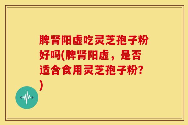 脾肾阳虚吃灵芝孢子粉好吗(脾肾阳虚，是否适合食用灵芝孢子粉？)