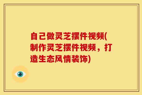 自己做灵芝摆件视频(制作灵芝摆件视频，打造生态风情装饰)