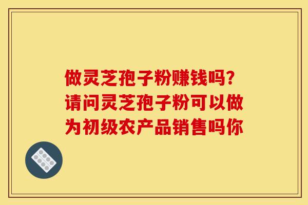 做灵芝孢子粉赚钱吗?请问灵芝孢子粉可以做为初级农产品销售吗你