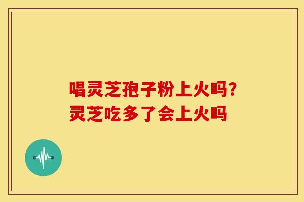 唱灵芝孢子粉上火吗?灵芝吃多了会上火吗