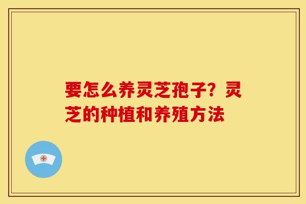 要怎么养灵芝孢子?灵芝的种植和养殖方法