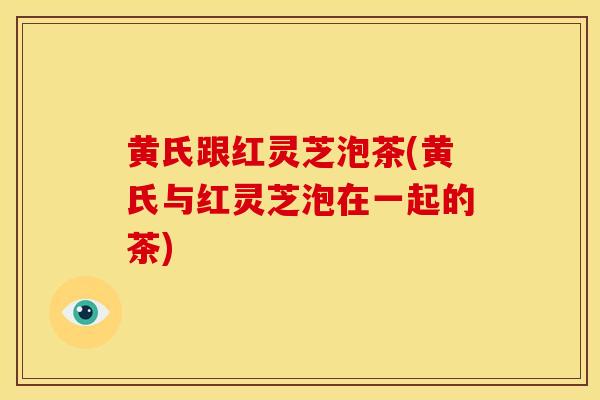 黄氏跟红灵芝泡茶(黄氏与红灵芝泡在一起的茶)