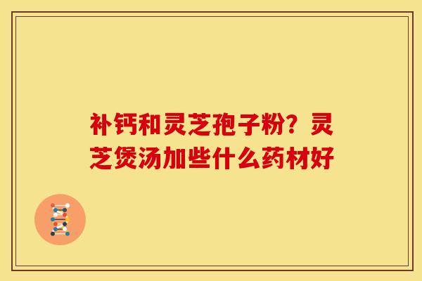 补钙和灵芝孢子粉?灵芝煲汤加些什么药材好