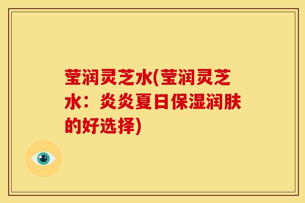 莹润灵芝水(莹润灵芝水:炎炎夏日保湿润肤的好选择)