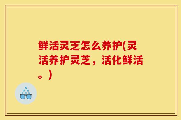 鲜活灵芝怎么养护(灵活养护灵芝，活化鲜活。)