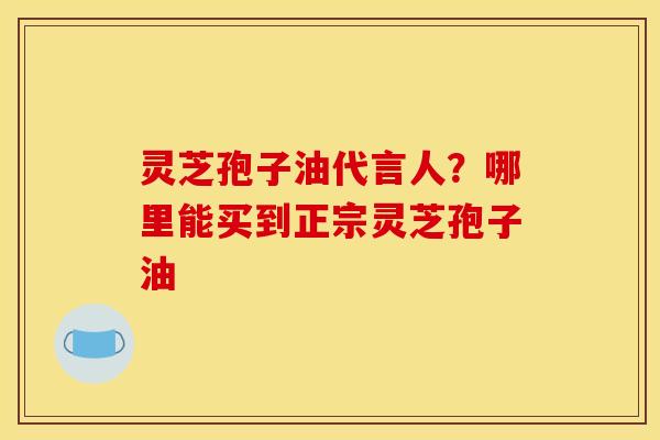 灵芝孢子油代言人?哪里能买到正宗灵芝孢子油