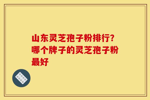 山东灵芝孢子粉排行?哪个牌子的灵芝孢子粉最好