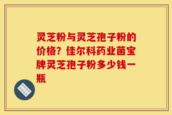 灵芝粉与灵芝孢子粉的价格?佳尔科药业菌宝牌灵芝孢子粉多少钱一瓶