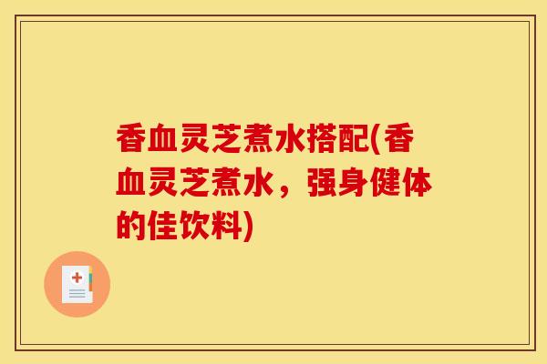 香血灵芝煮水搭配(香血灵芝煮水，强身健体的佳饮料)