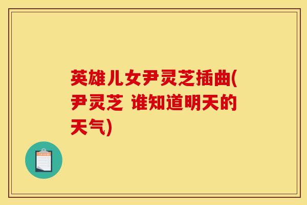 英雄儿女尹灵芝插曲(尹灵芝 谁知道明天的天气)