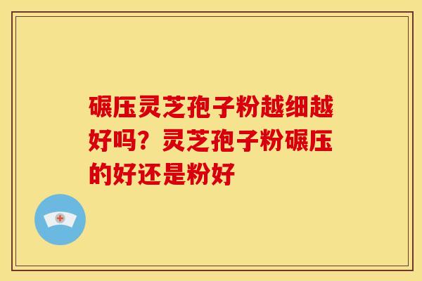 碾压灵芝孢子粉越细越好吗?灵芝孢子粉碾压的好还是粉好