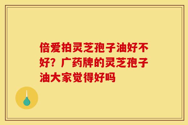 倍爱拍灵芝孢子油好不好?广药牌的灵芝孢子油大家觉得好吗