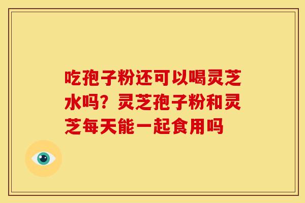 吃孢子粉还可以喝灵芝水吗?灵芝孢子粉和灵芝每天能一起食用吗