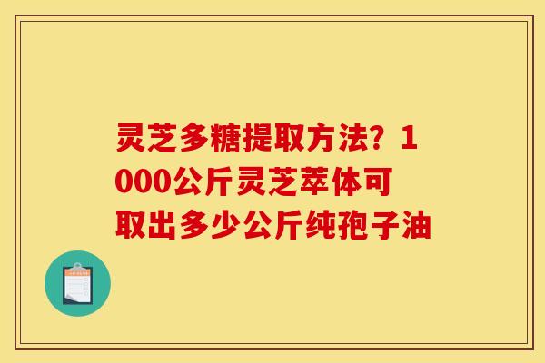 灵芝多糖提取方法?1000公斤灵芝萃体可取出多少公斤纯孢子油