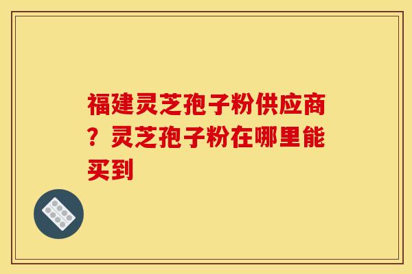 福建灵芝孢子粉供应商?灵芝孢子粉在哪里能买到