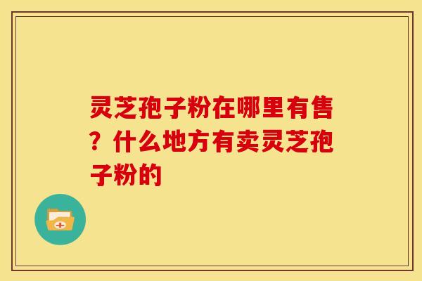 灵芝孢子粉在哪里有售?什么地方有卖灵芝孢子粉的