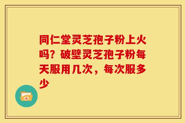 同仁堂灵芝孢子粉上火吗？破壁灵芝孢子粉每天服用几次，每次服多少