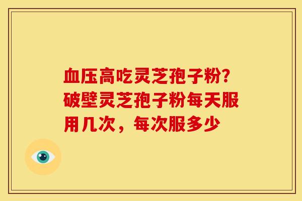 血压高吃灵芝孢子粉?破壁灵芝孢子粉每天服用几次,每次服多少