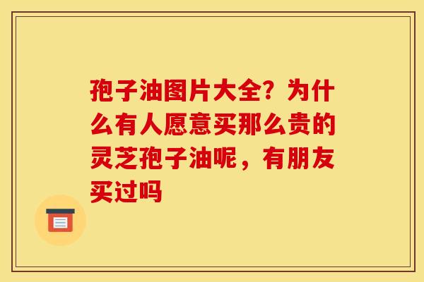 孢子油图片大全?为什么有人愿意买那么贵的灵芝孢子油呢,有朋友买过吗