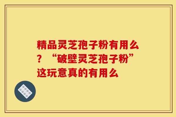 精品灵芝孢子粉有用么?“破壁灵芝孢子粉”这玩意真的有用么