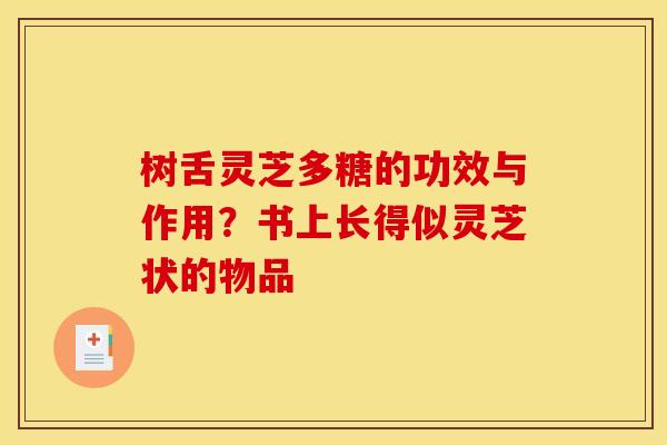 树舌灵芝多糖的功效与作用?书上长得似灵芝状的物品