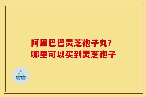 阿里巴巴灵芝孢子丸？哪里可以买到灵芝孢子
