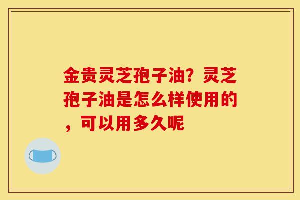 金贵灵芝孢子油？灵芝孢子油是怎么样使用的，可以用多久呢