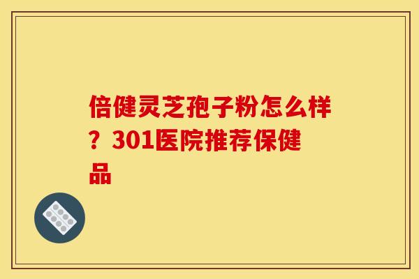 倍健灵芝孢子粉怎么样?301医院推荐保健品